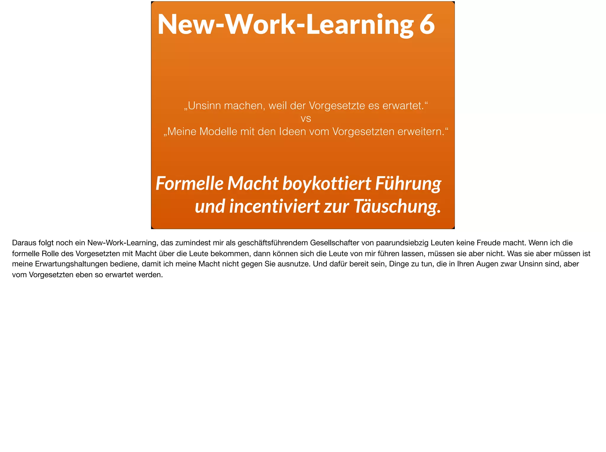 New-Work-Learning 6
Formelle Macht boykottiert Führung
und incentiviert zur Täuschung.
„Unsinn machen, weil der Vorgesetzte es erwartet.“
vs
„Meine Modelle mit den Ideen vom Vorgesetzten erweitern.“
Daraus folgt noch ein New-Work-Learning, das zumindest mir als geschäftsführendem Gesellschafter von paarundsiebzig Leuten keine Freude macht. Wenn ich die
formelle Rolle des Vorgesetzten mit Macht über die Leute bekommen, dann können sich die Leute von mir führen lassen, müssen sie aber nicht. Was sie aber müssen ist
meine Erwartungshaltungen bediene, damit ich meine Macht nicht gegen Sie ausnutze. Und dafür bereit sein, Dinge zu tun, die in Ihren Augen zwar Unsinn sind, aber
vom Vorgesetzten eben so erwartet werden.
 