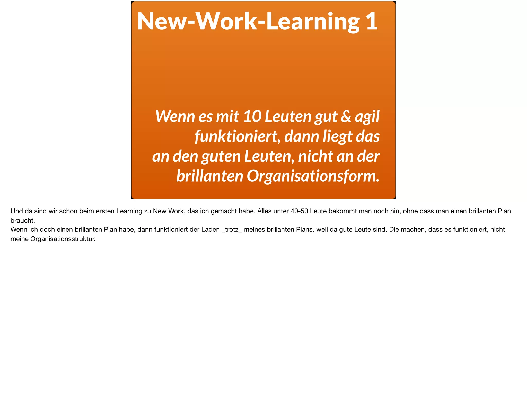 New-Work-Learning 1
Wenn es mit 10 Leuten gut & agil
funktioniert, dann liegt das  
an den guten Leuten, nicht an der  
brillanten Organisationsform.
Und da sind wir schon beim ersten Learning zu New Work, das ich gemacht habe. Alles unter 40-50 Leute bekommt man noch hin, ohne dass man einen brillanten Plan
braucht. 

Wenn ich doch einen brillanten Plan habe, dann funktioniert der Laden _trotz_ meines brillanten Plans, weil da gute Leute sind. Die machen, dass es funktioniert, nicht
meine Organisationsstruktur.
 