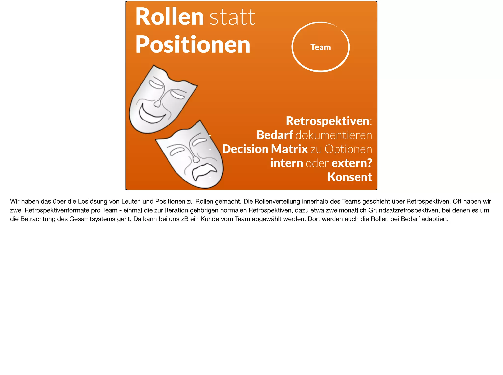 Rollen statt
Positionen
Retrospektiven:
- Bedarf dokumentieren
- Decision Matrix zu Optionen
- intern oder extern?
- Konsent
Team
Wir haben das über die Loslösung von Leuten und Positionen zu Rollen gemacht. Die Rollenverteilung innerhalb des Teams geschieht über Retrospektiven. Oft haben wir
zwei Retrospektivenformate pro Team - einmal die zur Iteration gehörigen normalen Retrospektiven, dazu etwa zweimonatlich Grundsatzretrospektiven, bei denen es um
die Betrachtung des Gesamtsystems geht. Da kann bei uns zB ein Kunde vom Team abgewählt werden. Dort werden auch die Rollen bei Bedarf adaptiert.
 
