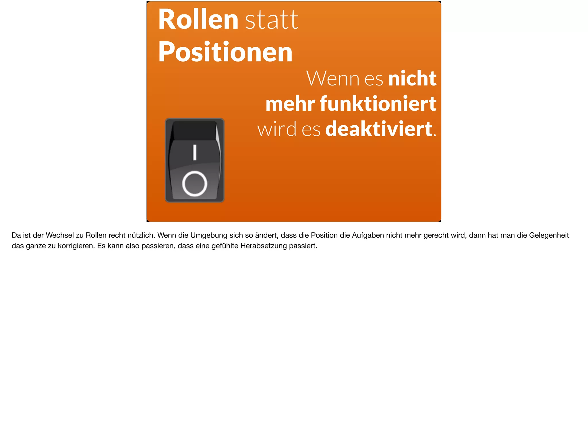 Rollen statt
Positionen
Wenn es nicht  
mehr funktioniert
wird es deaktiviert.
Da ist der Wechsel zu Rollen recht nützlich. Wenn die Umgebung sich so ändert, dass die Position die Aufgaben nicht mehr gerecht wird, dann hat man die Gelegenheit
das ganze zu korrigieren. Es kann also passieren, dass eine gefühlte Herabsetzung passiert.
 