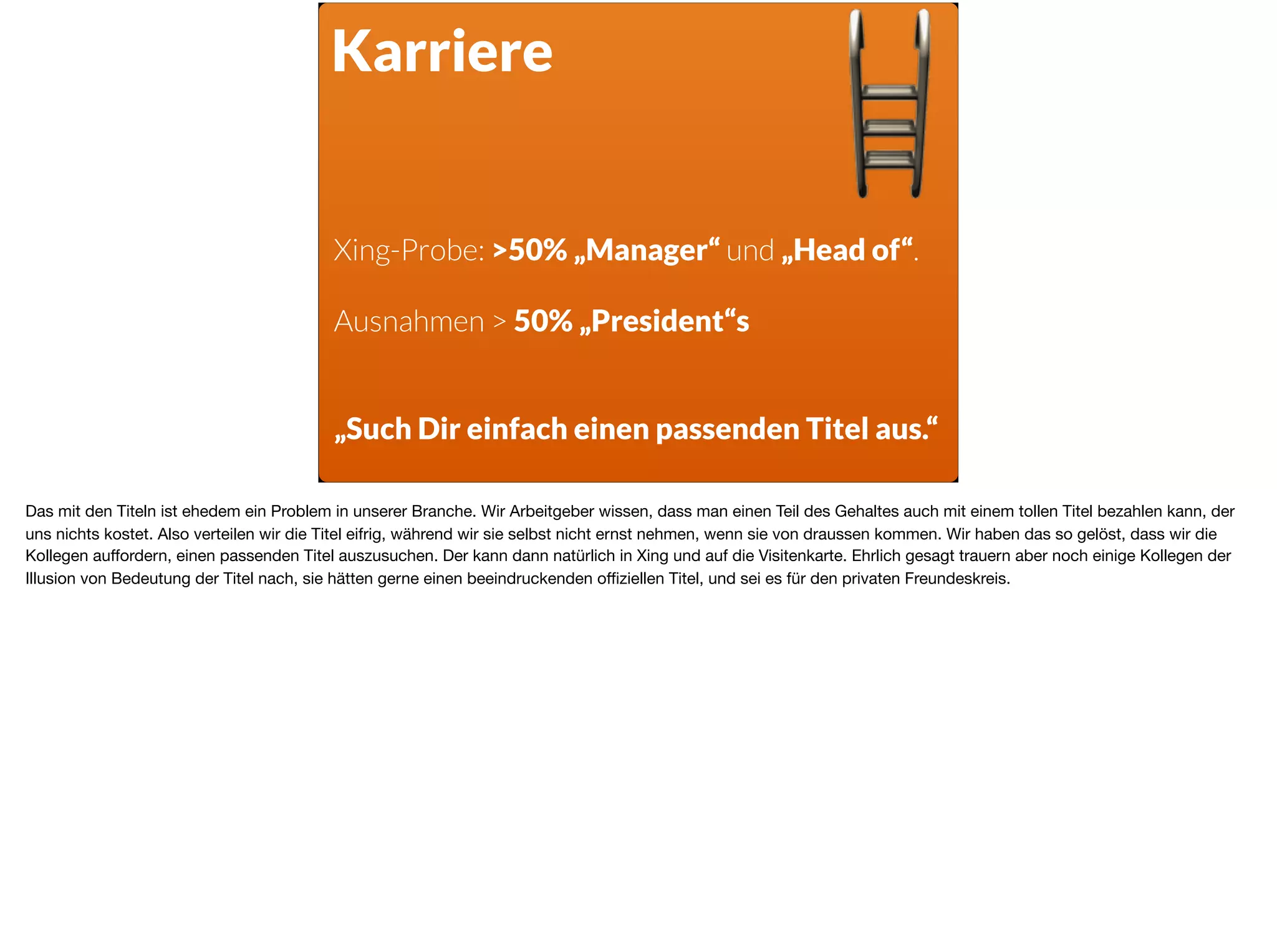 Karriere
Xing-Probe: >50% „Manager“ und „Head of“.
Ausnahmen > 50% „President“s
„Such Dir einfach einen passenden Titel aus.“
Das mit den Titeln ist ehedem ein Problem in unserer Branche. Wir Arbeitgeber wissen, dass man einen Teil des Gehaltes auch mit einem tollen Titel bezahlen kann, der
uns nichts kostet. Also verteilen wir die Titel eifrig, während wir sie selbst nicht ernst nehmen, wenn sie von draussen kommen. Wir haben das so gelöst, dass wir die
Kollegen auﬀordern, einen passenden Titel auszusuchen. Der kann dann natürlich in Xing und auf die Visitenkarte. Ehrlich gesagt trauern aber noch einige Kollegen der
Illusion von Bedeutung der Titel nach, sie hätten gerne einen beeindruckenden oﬃziellen Titel, und sei es für den privaten Freundeskreis.
 