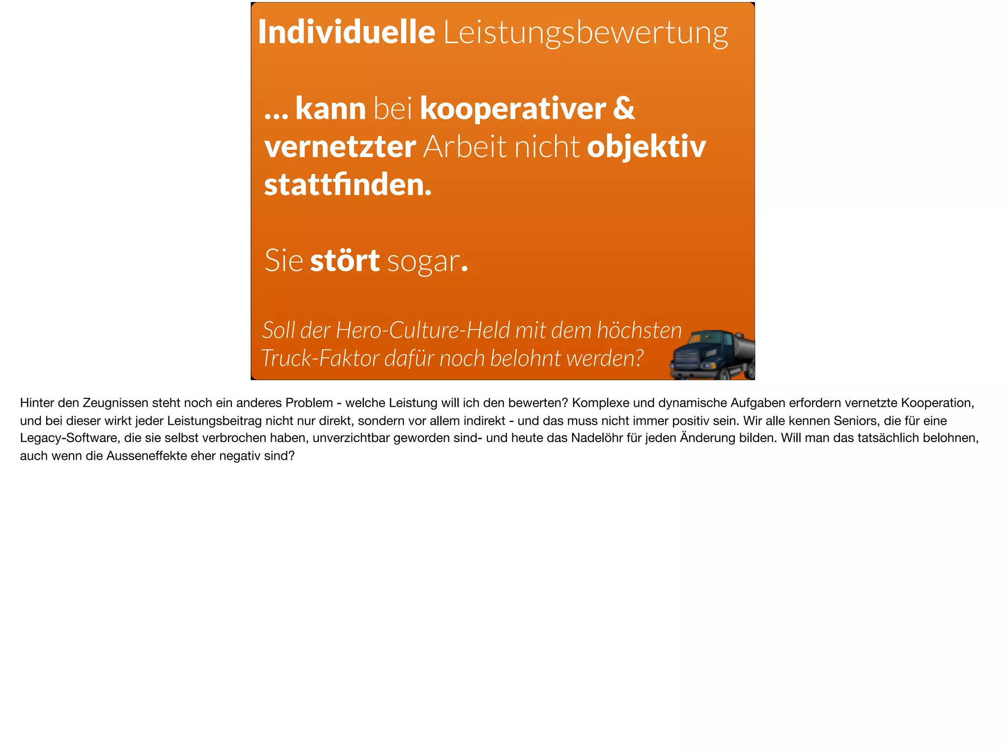 Individuelle Leistungsbewertung
… kann bei kooperativer &
vernetzter Arbeit nicht objektiv
stattﬁnden.
Sie stört sogar.
Soll der Hero-Culture-Held mit dem höchsten
Truck-Faktor dafür noch belohnt werden?
Hinter den Zeugnissen steht noch ein anderes Problem - welche Leistung will ich den bewerten? Komplexe und dynamische Aufgaben erfordern vernetzte Kooperation,
und bei dieser wirkt jeder Leistungsbeitrag nicht nur direkt, sondern vor allem indirekt - und das muss nicht immer positiv sein. Wir alle kennen Seniors, die für eine
Legacy-Software, die sie selbst verbrochen haben, unverzichtbar geworden sind- und heute das Nadelöhr für jeden Änderung bilden. Will man das tatsächlich belohnen,
auch wenn die Ausseneﬀekte eher negativ sind?
 