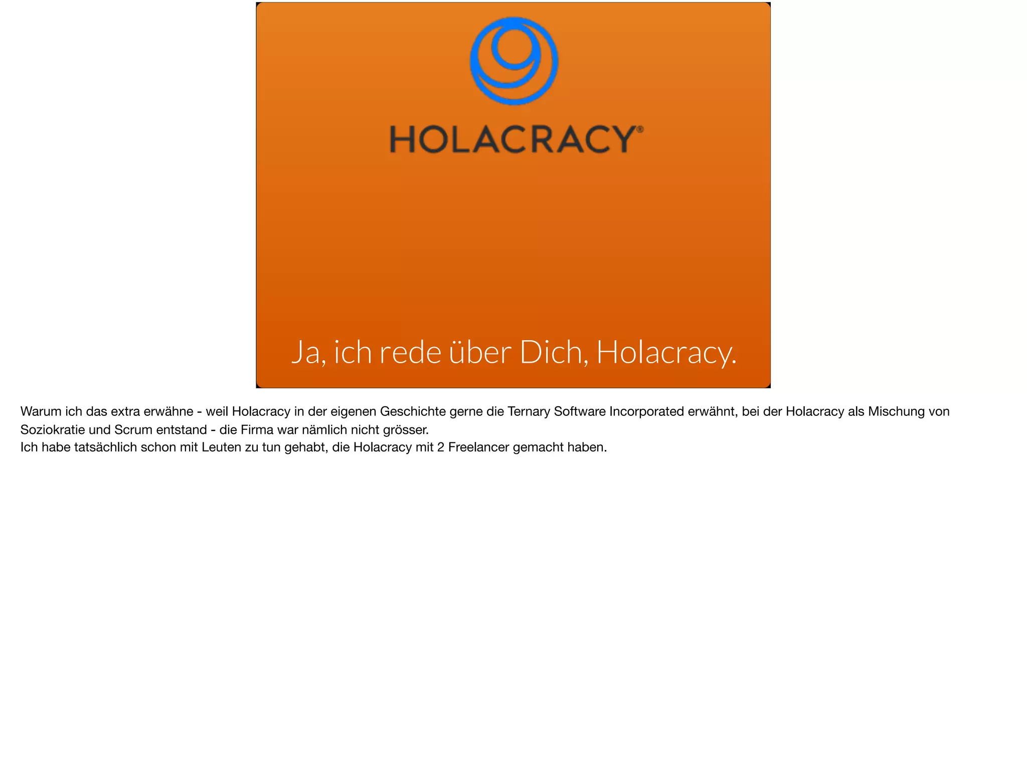 Ja, ich rede über Dich, Holacracy.
Warum ich das extra erwähne - weil Holacracy in der eigenen Geschichte gerne die Ternary Software Incorporated erwähnt, bei der Holacracy als Mischung von
Soziokratie und Scrum entstand - die Firma war nämlich nicht grösser. 

Ich habe tatsächlich schon mit Leuten zu tun gehabt, die Holacracy mit 2 Freelancer gemacht haben.
 