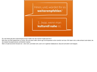 Hmm, und, würdet Ihr es
weiterempfehlen?
1. Jepp, wenn man
kulturell nahe ist.
Ok, was heisst das jetzt zusammengenommen? Sollte man das machen? Ergibt das Sinn? 

Mal unter uns ITlern gesprochen: ja, schon. Wir sind dank vielen Jahren agil und Kooperation schon ziemlich nah dran. Wir haben viel zu viele schlaue Leute dabei, die
die meisten Konzepte kennen und heimlich machen. 

Wenn ich aber bei einem Konzern bin - eher nicht, zumindest nicht, wenn ich im gleichen Gebäude bin. Das wird vermutlich nicht klappen.
 