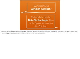 Wirklich? Also  
wirklich-wirklich?
Mal ehrlich: das ist  
Beta-Technologie. Also
mehr Spass, wenn man
die Zeit hat.
Und, wenn ich ganz ehrlich bin: das ist noch alles Beta-Technologie. Man muss viel selbst Debuggen lernen, und darf keine Angst haben in den Motor zu greifen. Da ist
vieles unausgegoren und braucht noch einen Moment. Aber es fühlt sich besser an als das alte.
 
