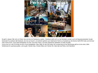 Perks != NewWork
Es geht in diesem Talk nicht um Perks. Hier sind die von Facebook zu sehen - Facebook stellt nicht nur die Fahrräder, sondern auch die Reparaturwerkstatt. Es gibt
Automaten für praktisch alle Hardware, die man so braucht, und natürlich gehören auch elektrische Tische zur Ausstattung. Die Kantine heißt EPIC-Cafe und hat einen
Chef, keinen Koch, und es gibt Süssigkeiten for Free. Und einen Friseur, und einen klassischen Spielsalon mit alten Arcades. 

Und ja, bei mir in der Firma gibt es auch immer Süssigkeiten, Obst, Salat, für den Grill neben der Lounge-Area auf der Dachterasse gibt es immer einen vollen
Kühlschrank für spontanes grillen, und es gibt 4 Sorten Cola, 2 Sorten Mate und 5 Sorten Gin. Aber das sind Perks, nicht NewWork.
 