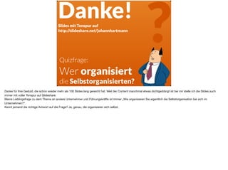 Quizfrage: 
Wer organisiert
die Selbstorganisierten?
?Danke!Slides mit Tonspur auf
http://slideshare.net/johannhartmann
Danke für Ihre Geduld, die schon wieder mehr als 100 Slides lang gereicht hat. Weil der Content manchmal etwas dichtgedrängt ist bei mir stelle ich die Slides auch
immer mit voller Tonspur auf Slideshare. 

Meine Lieblingsfrage zu dem Thema an andere Unternehmer und Führungskräfte ist immer „Wie organisieren Sie eigentlich die Selbstorganisation bei sich im
Unternehmen?“. 

Kennt jemand die richtige Antwort auf die Frage? Ja, genau, die organisieren sich selbst.
 