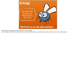 Erfolg!
Weil wir es so wie alle machen.
Esst mehr Mist!  
Tausende von
Fliegen können  
nicht irren!
Und tatsächlich hat das geklappt, das Unternehmen wuchs und gedieh.

Und wir wussten natürlich, woran das liegt: nämlich an unserer Professionalität. Und ausserdem: alle anderen machen es auch so, es muss also gut sein.
 