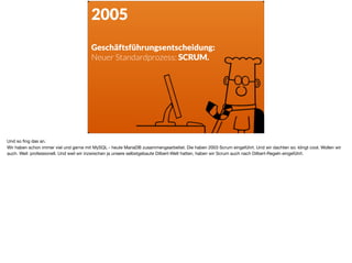 2005
Geschäftsführungsentscheidung:  
Neuer Standardprozess: SCRUM.
Und so ﬁng das an. 

Wir haben schon immer viel und gerne mit MySQL - heute MariaDB zusammengearbeitet. Die haben 2003 Scrum eingeführt. Und wir dachten so: klingt cool. Wollen wir
auch. Weil: professionell. Und weil wir inzwischen ja unsere selbstgebaute Dilbert-Welt hatten, haben wir Scrum auch nach Dilbert-Regeln eingeführt.
 