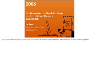 2006
Alle Teamleiter und Geschäftsführer  
werden zu Scrum-Mastern
ausgebildet.
Im Ernst.
Was für Idioten wir
doch waren.
Und um ganz auf Nummer sicher zu gehen wurden auch noch mal alle Teamleiter und Geschäftsführer - bitte nicht lachen - zu Scrum-Mastern ausgebildet.	
 