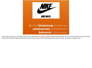Bei der Umsetzung werden aus  
unbekannten Unbekannten
bekannte Unbekannte.
Und wie gehe ich damit um? Ich beginne einfach mit der Arbeit. Wenn ich nämlich zu Arbeiten beginne ﬁnde ich heraus, was ich nicht wusste. Welche Library funktioniert,
welche nicht funktioniert. Welche Dokumentation stimmte, welche Fehler enthielt. Welche Bugs die Komponenten haben, mit denen ich umgehen muss. 

 