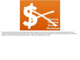 $ Beratung
Coaching
Strategie
Workshops
Ich selbst verdiene damit leider kein Geld, das Geldverdienen machen die Kollegen in meiner Firma mit richtiger Arbeit, die entwickeln Software. Wir dürfen zwar
inzwischen sehr regelmässig Vorträge und Workshops zu diesen Themen halten, bekommen aber im Gegensatz zu den oben genannten Consultants und Coaches nie
Geld dafür, sondern müssen meist sogar etwas dafür bezahlen :-) Dafür habe ich das Recht, ehrlich zu sein.
 