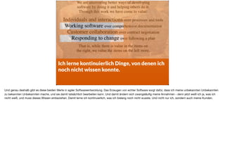 Ich lerne kontinuierlich Dinge, von denen ich
noch nicht wissen konnte.
Und genau deshalb gibt es diese beiden Werte in agiler Softwareentwicklung. Das Erzeugen von echter Software sorgt dafür, dass ich meine unbekannten Unbekannten
zu bekannten Unbekannten mache, und sie damit tatsächlich bearbeiten kann. Und damit ändern sich zwangsläuﬁg meine Annahmen - denn jetzt weiß ich ja, was ich
nicht weiß, und muss dieses Wissen einbeziehen. Damit lerne ich kontinuierlich, was ich bislang noch nicht wusste. Und nicht nur ich, sondern auch meine Kunden.
 