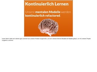 Kontinuierlich Lernen
Unsere mentalen Modelle werden
kontinuierlich refactored.
Unser Gehirn hatte sich nämlich ganz wohnlich bei unserem Problem eingerichtet, und sich mehrere kleinere Modelle der Realität gebaut, um mit unserem Projekt
umgehen zu können.
 