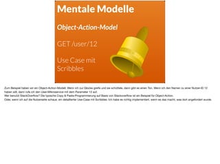Mentale Modelle
Object-Action-Model
GET /user/12
Use Case mit
Scribbles
Zum Beispiel haben wir ein Object-Action-Modell. Wenn ich zur Glocke greife und sie schüttele, dann gibt es einen Ton. Wenn ich den Namen zu einer Nutzer-ID 12
haben will, dann rufe ich den User-Mikroservice mit dem Parameter 12 auf.

Wer benutzt StackOverﬂow? Die typische Copy & Paste-Programmierung auf Basis von Stackoverﬂow ist ein Beispiel für Object-Action. 

Oder, wenn ich auf die Nutzerseite schaue, ein detaillierter Use-Case mit Scribbles. Ich habe es richtig implementiert, wenn es das macht, was dort angefordert wurde.
 