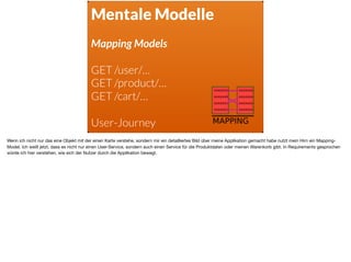 Mentale Modelle
Mapping Models
GET /user/… 
GET /product/…
GET /cart/…
 
User-Journey
Wenn ich nicht nur das eine Objekt mit der einen Karte verstehe, sondern mir ein detailliertes Bild über meine Applikation gemacht habe nutzt mein Hirn ein Mapping-
Model. Ich weiß jetzt, dass es nicht nur einen User-Service, sondern auch einen Service für die Produktdaten oder meinen Warenkorb gibt. In Requirements gesprochen
würde ich hier verstehen, wie sich der Nutzer durch die Applikation bewegt.
 