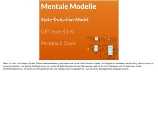Mentale Modelle
State-Transition-Model
GET /user/[1-6]
Persona & Goals
Wenn ich mich noch länger mit dem Thema auseinandersetze, dann bekomme ich ein State Transition Model - ich beginne zu verstehen, wie das Ding, das ich nutze, im
inneren funktioniert und welche Zustände es hat. Ich mache zB Bulk-Requests auf den Microservice, weil ich ihn nicht überlasten will. Ich biete dem Nutzer
Komfortfunktionen an, mit denen er nicht gerechnet hat, und trotzdem davon begeistert ist - weil es seinen Beweggründen entgegen kommt.
 