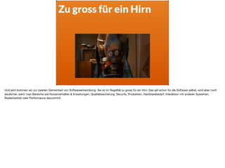 Zu gross für ein Hirn
Und jetzt kommen wir zur zweiten Gemeinheit von Softwareentwicklung. Sie ist im Regelfall zu gross für ein Hirn. Das gilt schon für die Software selbst, wird aber noch
deutlicher, wenn man Bereiche wie Nutzerverhalten & Erwartungen, Qualitätssicherung, Security, Produktion, Hardwarebedarf, Interaktion mit anderen Systemen,
Skalierbarkeit oder Performance dazunimmt.
 