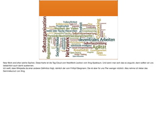 New Work sind eher solche Sachen. Diese Karte ist die Tag-Cloud vom NewWork-Lexikon vom Xing-Spielraum. Und wenn man sich das so anguckt, dann sollten wir uns
tatsächlich auch damit auskennen. 

Ich weiß, dass Wikipedia da einer anderen Deﬁnition folgt, nämlich der vom Frithjof Bergmann. Die ist aber für uns ITler weniger nützlich. Also nehme ich lieber das
Sammelsurium von Xing.
 
