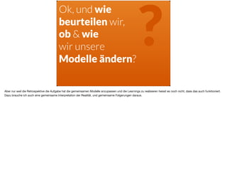 Ok, und wie
beurteilen wir,
ob & wie
wir unsere  
Modelle ändern?
?
Aber nur weil die Retrospektive die Aufgabe hat die gemeinsamen Modelle anzupassen und die Learnings zu realisieren heisst es noch nicht, dass das auch funktioniert.
Dazu brauche ich auch eine gemeinsame Interpretation der Realität, und gemeinsame Folgerungen daraus.
 
