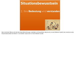 Situationsbewusstsein
2. Ihre Bedeutung wird verstanden
Wenn die blinden Männer sich jetzt über diese Wahrnehmungen unterhalten und herausﬁnden, dass es sich um einen Elefanten handelt, dann erreichen sie das
Situationsbewusstsein der Ebene 2 - sie verstehen, dass es sich um einen Elefanten handelt.
 
