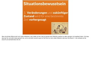 Situationsbewusstsein
3. Veränderungen und zukünftiger
Zustand wird für eine bestimmte
Zeit vorhergesagt
Wenn die blinden Männer jetzt noch weiter reﬂektieren, dann stellen sie fest, dass sie gerade einen Elefanten praktisch an allem gezogen und angefasst haben. Und dass
dies das Tier vermutlich sauer gemacht hat, und er vermutlich ziemlich sauer ist. Die Flucht vor dem wilden Elefanten wäre dann die Ebene 3 - man schliesst auf die
Zukunft und wechselt lieber den Ort.
 