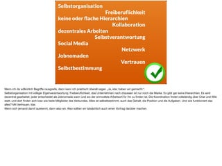 Selbstorganisation
Freiberuﬂichkeit
keine oder ﬂache Hierarchien
Kollaboration
dezentrales Arbeiten
Selbstverantwortung
Social Media
Netzwerk
Jobnomaden
Vertrauen
Selbstbestimmung
Wenn ich da willkürlich Begriﬀe rausgreife, dann kann ich praktisch überall sagen „Ja, klar, haben wir gemacht.“. 

Selbstorganisation mit völliger Eigenverantwortung. Freiberuﬂichkeit, das Unternehmen nach draussen ist nur noch die Marke. Es gibt gar keine Hierarchien. Es wird
dezentral gearbeitet, jeder entscheidet als Jobnomade wann und wo der sinnvollste Arbeitsort für ihn zu ﬁnden ist. Die Koordination ﬁndet vollständig über Chat und Wiki
statt, und dort ﬁnden sich lose wie feste Mitglieder des Verbundes. Alles ist selbstbestimmt, auch das Gehalt, die Position und die Aufgaben. Und wie funktioniert das
alles? Mit Vertrauen, klar. 

Wenn sich jemand damit auskennt, dann also wir. Also sollten wir tatsächlich auch einen Vortrag darüber machen.
 