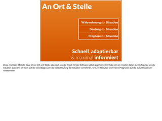 Wahrnehmung der Situation
Deutung der Situation
Prognose der Situation
Schnell, adaptierbar
& maximal informiert
An Ort & Stelle
Diese mentalen Modelle baue ich an Ort und Stelle, also dort, wo die Arbeit mit der Software selbst geschieht. Dort habe ich am meisten Daten zur Verfügung, wie die
Situation aussieht. Ich kann auf der Grundlage auch die beste Deutung der Situation vornehmen. Und, im Resultat, sind meine Prognosen auf die Zukunft auch am
wirksamsten.
 