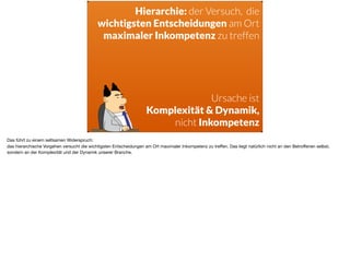 Hierarchie: der Versuch, die  
wichtigsten Entscheidungen am Ort
maximaler Inkompetenz zu treffen
Ursache ist 
Komplexität & Dynamik,
nicht Inkompetenz
Das führt zu einem seltsamen Widerspruch: 

das hierarchische Vorgehen versucht die wichtigsten Entscheidungen am Ort maximaler Inkompetenz zu treﬀen. Das liegt natürlich nicht an den Betroﬀenen selbst,
sondern an der Komplexität und der Dynamik unserer Branche.
 