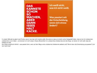 Ich weiß nicht,
was ich nicht weiß.
Was passiert mit
der Entscheidung,
wenn sich etwas  
ändert?
In unserer Welt gibt es gleich zwei Punkte, warum man das nicht machen sollte. Der erste ist, dass wir ohnehin schon festgestellt haben, dass wir es mit unbekannten
unbekannten zu tun haben - und die kann ich nicht wissen. Etwas oﬀensichtlich mir unbekanntes Unbekanntes sind die Dinge, von denen ich nicht weiß, dass der
Kollege sie weiß. 

Der zweite verhält sich ähnlich - was passiert denn, wenn auf dem Weg so eine unbekannte Unbekannte realisiert wird? Wie ist dann die Entscheidung anzupassen? Und
wer macht das?
 