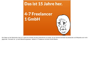 Das ist 15 Jahre her. 
4-7 Freelancer
1 GmbH
Der Haken an der Geschichte: das ist 15 Jahre her. Konkret: als das Unternehmen so aussah, da war Gerhard Schröder Bundeskanzler und Wikipedia noch nicht
gegründet. Da waren wir - je nach Betrachtungsweise - faktisch 4-7 Freelancer mit einem GmbH-Mantel.
 