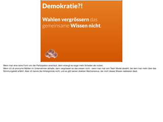 Demokratie?!
Wahlen vergrössern das
gemeinsame Wissen nicht.
Wenn man eine naive Form von der Partizipation anschaut, dann erzeugt es sogar mehr Schaden als nutzen.

Wenn ich zb anonyme Wahlen im Unternehmen abhalte, dann vergrössert es das wissen nicht - wenn man mal vom Team Model absieht, bei dem man mehr über das
Stimmungsbild erfährt. Aber ich kenne die Hintergründe nicht, und es gibt keinen direkten Mechanismus, der mich dieses Wissen realisieren lässt.
 
