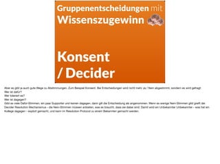 Gruppenentscheidungen mit
Wissenszugewinn
Konsent
/ Decider
Aber es gibt ja auch gute Wege zu Abstimmungen. Zum Beispiel Konsent. Bei Entscheidungen wird nicht mehr Ja / Nein abgestimmt, sondern es wird gefragt: 

Wer ist dafür? 

Wer toleriert es? 

Wer ist dagegen?  
Gibt es viele Dafür-Stimmen, ein paar Supporter und keinen dagegen, dann gilt die Entscheidung als angenommen. Wenn es wenige Nein-Stimmen gibt greift der
Decider Resolution Mechanismus - die Nein-Stimmen müssen anbieten, was es braucht, dass sie dabei sind. Damit wird ein Unbekannter Unbekannter - was hat ein
Kollege dagegen - explizit gemacht, und kann im Resolution Protocol zu einem Bekannten gemacht werden.
 