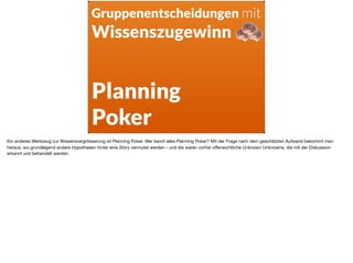 Planning  
Poker
Gruppenentscheidungen mit
Wissenszugewinn
Ein anderes Werkzeug zur Wissensvergrösserung ist Planning Poker. Wer kennt alles Planning Poker? Mit der Frage nach dem geschätzten Aufwand bekommt man
heraus, wo grundlegend andere Hypothesen hinter eine Story vermutet werden - und die waren vorher oﬀensichtliche Unknown Unknowns, die mit der Diskussion
erkannt und behandelt werden.
 
