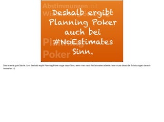 Abstimmungen mit
Wissensvergrösserung
Planning  
Poker
Deshalb ergibt
Planning Poker
auch bei
#NoEstimates
Sinn.
Das ist eine gute Sache. Und deshalb ergibt Planning Poker sogar dann Sinn, wenn man nach NoEstimates arbeitet. Man muss bloss die Schätzungen danach
verwerfen :-)
 