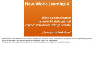 New-Work-Learning 4
Wenn die gemeinsamen  
mentalen Modelle gut sind,  
ergeben sich überall richtige Schritte.
„Emergente Praktiken.“
Wenn ich nämlich jeweils den Kontext habe, in dem sich Dinge bewegen, warum eine Aufgabe, eine Arbeitsweise, ein Werkzeug oder die Aufgabenverteilung im Team,
dann bin ich auch selbst in der Lage, nicht nur Dinge nachzuvollziehen, sondern auch zu extrapolieren. 

Ein Beispiel dafür sind emergente Praktiken. Die können sich auch dann ergeben, wenn es gar keine Retrospektive dafür gab.
 