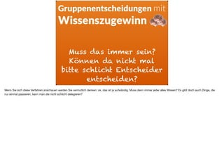 Muss das immer sein?
Können da nicht mal
bitte schlicht Entscheider
entscheiden?
Gruppenentscheidungen mit
Wissenszugewinn
Wenn Sie sich diese Verfahren anschauen werden Sie vermutlich denken: ok, das ist ja aufwändig. Muss denn immer jeder alles Wissen? Es gibt doch auch Dinge, die
nur einmal passieren, kann man die nicht schlicht delegieren?
 