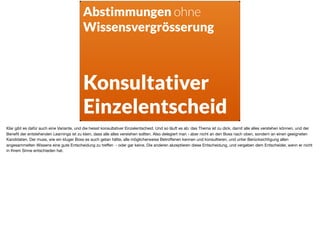 Abstimmungen ohne
Wissensvergrösserung
Konsultativer
Einzelentscheid
Klar gibt es dafür auch eine Variante, und die heisst konsultativer Einzelentscheid. Und so läuft es ab: das Thema ist zu dick, damit alle alles verstehen können, und der
Beneﬁt der entstehenden Learnings ist zu klein, dass alle alles verstehen sollten. Also delegiert man - aber nicht an den Boss nach oben, sondern an einen geeigneten
Kandidaten. Der muss, wie ein kluger Boss es auch getan hätte, alle möglicherweise Betroﬀenen kennen und konsultieren, und unter Berücksichtigung allen
angesammelten Wissens eine gute Entscheidung zu treﬀen - oder gar keine. Die anderen akzeptieren diese Entscheidung, und vergeben dem Entscheider, wenn er nicht
in Ihrem Sinne entschieden hat.
 