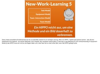 New-Work-Learning 5
Ein HIPPO reicht aus, um eine
Methode und ein Bild dauerhaft zu
verbrennen.
Task Model
Equipment Model
Team- Interaction-Model
Team-Model
Genau dieser konsultative Einzelentscheid war bei uns ebenfalls Ursache für ein wichtiges Learning. Wenn ein HIPPO - highest paid persona opinion - also zB eine
bestehende Führungskraft - bei solchen Methoden nicht mitspielt, dann resultieren daraus gleich 3 Learnings: a) das Werkzeug ist nicht vertrauenswürdig im Equipment-
Model b) das HIPPO muss sich nicht an die Regeln halten und c) das Team hat nur dann einen Wert, wenn das HIPPO gefragt wurde.
 