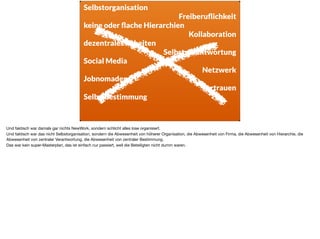 Selbstorganisation
Freiberuﬂichkeit
keine oder ﬂache Hierarchien
Kollaboration
dezentrales Arbeiten
Selbstverantwortung
Social Media
Netzwerk
Jobnomaden
Vertrauen
Selbstbestimmung
Und faktisch war damals gar nichts NewWork, sondern schlicht alles lose organisiert.

Und faktisch war das nicht Selbstorganisation, sondern die Abwesenheit von höherer Organisation, die Abwesenheit von Firma, die Abwesenheit von Hierarchie, die
Abwesenheit von zentraler Verantwortung, die Abwesenheit von zentraler Bestimmung.

Das war kein super-Masterplan, das ist einfach nur passiert, weil die Beteiligten nicht dumm waren.
 