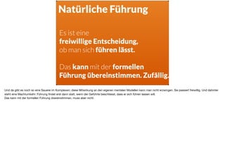 Natürliche Führung
Es ist eine  
freiwillige Entscheidung,  
ob man sich führen lässt.
Das kann mit der formellen
Führung übereinstimmen. Zufällig.
Und da gibt es noch so eine Sauerei im Komplexen: diese Mitwirkung an den eigenen mentalen Modellen kann man nicht erzwingen. Sie passiert freiwillig. Und dahinter
steht eine Machtumkehr: Führung ﬁndet erst dann statt, wenn der Geführte beschliesst, dass er sich führen lassen will. 

Das kann mit der formellen Führung übereinstimmen, muss aber nicht.
 
