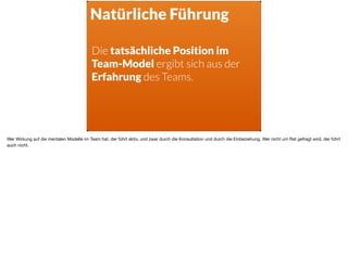 Natürliche Führung
Die tatsächliche Position im  
Team-Model ergibt sich aus der
Erfahrung des Teams.
Wer Wirkung auf die mentalen Modelle im Team hat, der führt aktiv, und zwar durch die Konsultation und durch die Einbeziehung. Wer nicht um Rat gefragt wird, der führt
auch nicht.
 