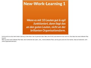 New-Work-Learning 1
Wenn es mit 10 Leuten gut & agil
funktioniert, dann liegt das  
an den guten Leuten, nicht an der  
brillanten Organisationsform.
Und da sind wir schon beim ersten Learning zu New Work, das ich gemacht habe. Alles unter 40-50 Leute bekommt man noch hin, ohne dass man einen brillanten Plan
braucht. 

Wenn ich doch einen brillanten Plan habe, dann funktioniert der Laden _trotz_ meines brillanten Plans, weil da gute Leute sind. Die machen, dass es funktioniert, nicht
meine Organisationsstruktur.
 