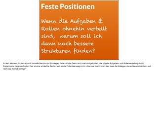 Feste Positionen
Wenn die Aufgaben &
Rollen ohnehin verteilt
sind, warum soll ich
dann noch bessere
Strukturen finden?
In dem Moment, in dem ich auf formelle Rechte und Privilegien habe, ist das Team nicht mehr aufgefordert, die klügste Aufgaben- und Rollenverteilung durch
Experimente herauszuﬁnden. Das ist eine schlechte Sache, weil es die Potentiale wegnimmt. Aber wie macht man das, dass die Kollegen das schlauste machen, und
nicht das formell richtige?
 