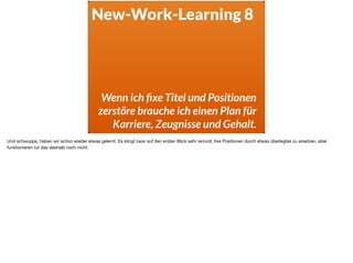New-Work-Learning 8
Wenn ich ﬁxe Titel und Positionen
zerstöre brauche ich einen Plan für
Karriere, Zeugnisse und Gehalt.
Und schwupps, haben wir schon wieder etwas gelernt. Es klingt zwar auf den ersten Blick sehr reizvoll, ﬁxe Positionen durch etwas überlegtes zu ersetzen, aber
funktionieren tut das deshalb noch nicht.
 