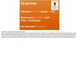 Zeugnisse
Niemand in der IT glaubt an sie.
Referenzen zu Rollen statt  
Titel & Positionen
On-Demand-Zeugnisse
Kommen wir zur nächsten grossen Lüge: Zeugnisse.

Ehrlich: niemand glaubt an sie. Oft wird den Kollegen gesagt „stell sie selbst aus“, wenn die HR oder der Vorgesetzte es machen muss defaulten sie gerne auf 2 - damit
geht man gerichtlichen Problemen aus dem Weg - oder 1 - damit geht man persönlichen Problemen aus dem Weg. Geht auch in Ordnung, der zukünftige Arbeitgeber
vertraut ihnen eh nicht. Weitaus mehr Vertrauen geniessen die Referenzen auf Ding oder LInkedin, und die kann man natürlich auch unternehmensintern machen. Die
Kollegen von der Andrea AG bzw. Qudosoft sind sogar noch eins cooler, die machen On-Demand-Zeugnisse, die sich jeder jederzeit aus automatisch generieren kann.
 