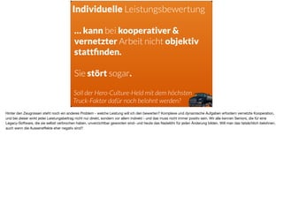 Individuelle Leistungsbewertung
… kann bei kooperativer &
vernetzter Arbeit nicht objektiv
stattﬁnden.
Sie stört sogar.
Soll der Hero-Culture-Held mit dem höchsten
Truck-Faktor dafür noch belohnt werden?
Hinter den Zeugnissen steht noch ein anderes Problem - welche Leistung will ich den bewerten? Komplexe und dynamische Aufgaben erfordern vernetzte Kooperation,
und bei dieser wirkt jeder Leistungsbeitrag nicht nur direkt, sondern vor allem indirekt - und das muss nicht immer positiv sein. Wir alle kennen Seniors, die für eine
Legacy-Software, die sie selbst verbrochen haben, unverzichtbar geworden sind- und heute das Nadelöhr für jeden Änderung bilden. Will man das tatsächlich belohnen,
auch wenn die Ausseneﬀekte eher negativ sind?
 