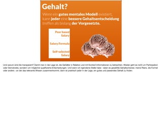 Gehalt?
Peer based
Salary
Salary Formula
Self-selected
Salary
Wenn ein gutes mentales Modell existiert,  
kann jeder eine bessere Gehaltsentscheidung
treffen als bislang der Vorgesetzte.
Und warum sind die transparent? Damit man in der Lage ist, die Gehälter in Relation und mit Kontext-Informationen zu betrachten. Wieder geht es nicht um Partizipation
oder Demokratie, sondern um möglichst qualiﬁzierte Entscheidungen. Und wenn ich irgendeine Stelle habe - seien es gewählte Gehaltschecker, meine Peers, die Formel
oder anders - an der das relevante Wissen zusammenkommt, dann ist praktisch jeder in der Lage, ein gutes und passendes Gehalt zu ﬁnden.
 