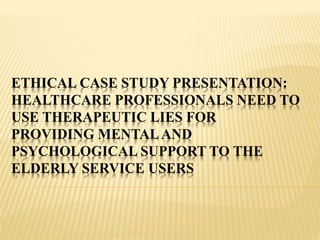 ETHICAL CASE STUDY PRESENTATION:
HEALTHCARE PROFESSIONALS NEED TO
USE THERAPEUTIC LIES FOR
PROVIDING MENTALAND
PSYCHOLOGICAL SUPPORT TO THE
ELDERLY SERVICE USERS
 