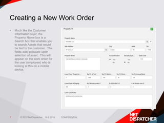 © 2012 NetDispatcher
Creating a New Work Order
• Much like the Customer
Information layer, the
Property Name box is a
Sear...